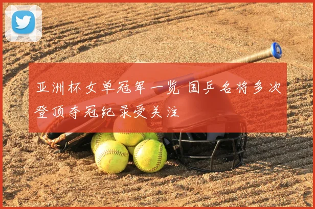 亚洲杯女单冠军一览 国乒名将多次登顶夺冠纪录受关注