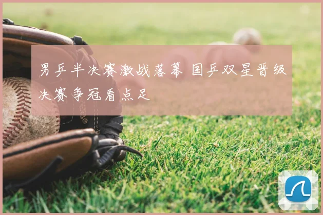 男乒半决赛激战落幕 国乒双星晋级决赛争冠看点足