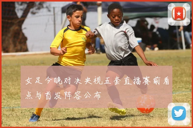 女足今晚对决央视五套直播赛前看点与首发阵容公布