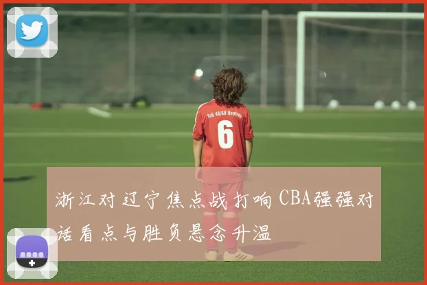 浙江对辽宁焦点战打响 CBA强强对话看点与胜负悬念升温