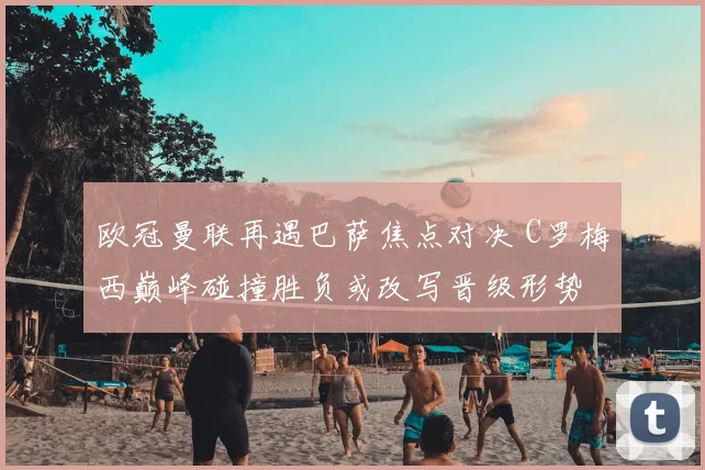 欧冠曼联再遇巴萨焦点对决 C罗梅西巅峰碰撞胜负或改写晋级形势