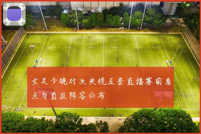女足今晚对决央视五套直播赛前看点与首发阵容公布
