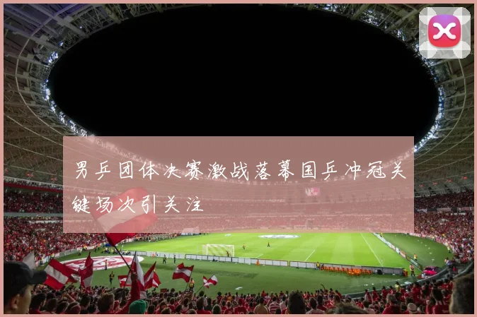 男乒团体决赛激战落幕国乒冲冠关键场次引关注