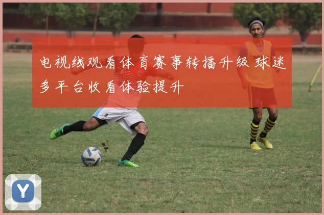 电视线观看体育赛事转播升级 球迷多平台收看体验提升