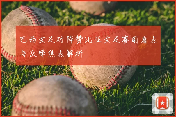 巴西女足对阵赞比亚女足赛前看点与交锋焦点解析