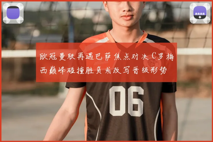 欧冠曼联再遇巴萨焦点对决 C罗梅西巅峰碰撞胜负或改写晋级形势