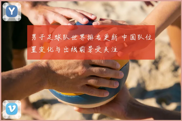 男子足球队世界排名更新 中国队位置变化与出线前景受关注
