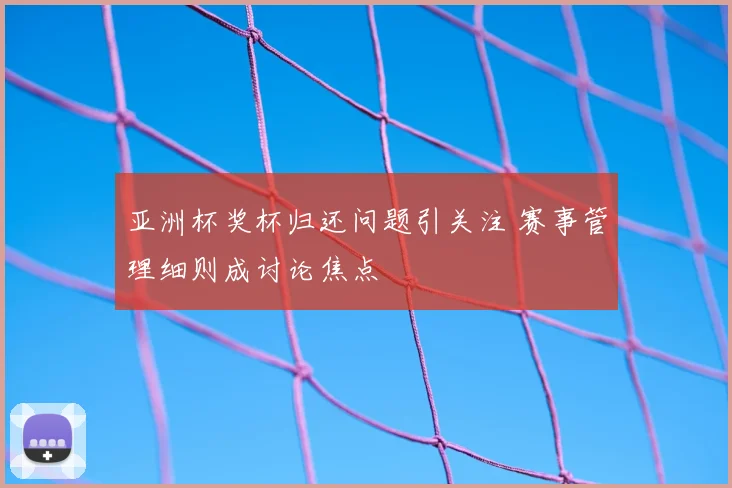 亚洲杯奖杯归还问题引关注 赛事管理细则成讨论焦点