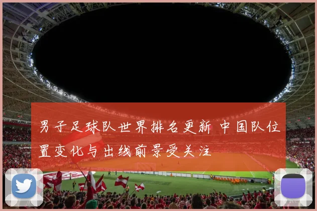 男子足球队世界排名更新 中国队位置变化与出线前景受关注