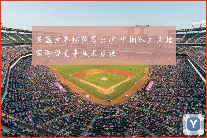 男篮世界杯阵容出炉 中国队主力框架浮现竞争焦点后场