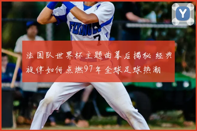 法国队世界杯主题曲幕后揭秘 经典旋律如何点燃97年全球足球热潮