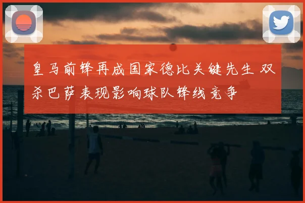 皇马前锋再成国家德比关键先生 双杀巴萨表现影响球队锋线竞争