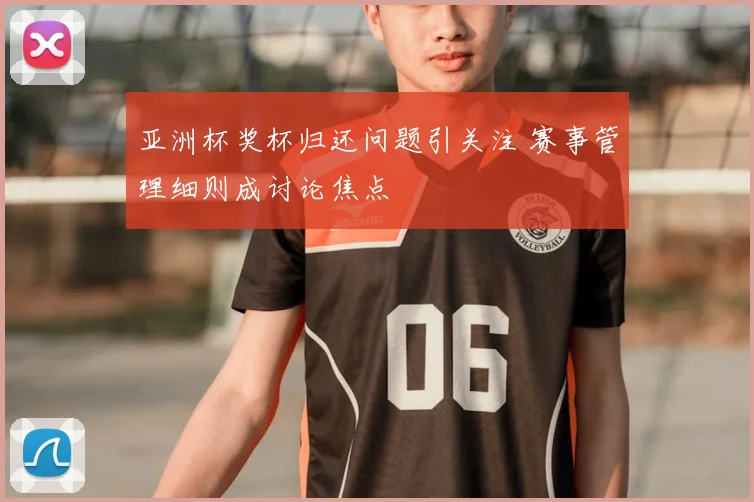 亚洲杯奖杯归还问题引关注 赛事管理细则成讨论焦点