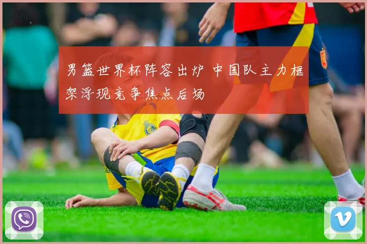 男篮世界杯阵容出炉 中国队主力框架浮现竞争焦点后场