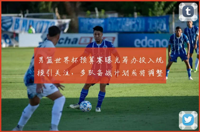 男篮世界杯预算赛曝光筹办投入规模引关注，多队备战计划或将调整