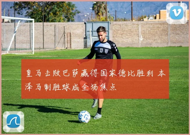 皇马击败巴萨赢得国家德比胜利 本泽马制胜球成全场焦点