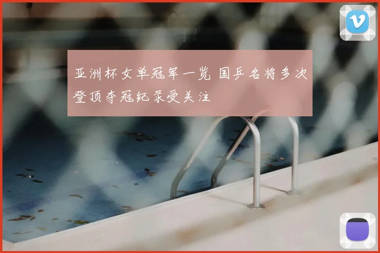 亚洲杯女单冠军一览 国乒名将多次登顶夺冠纪录受关注