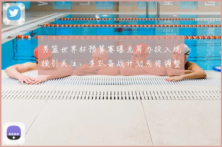 男篮世界杯预算赛曝光筹办投入规模引关注，多队备战计划或将调整